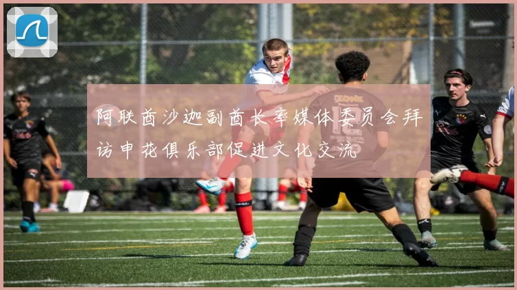 阿联酋沙迦副酋长率媒体委员会拜访申花俱乐部促进文化交流