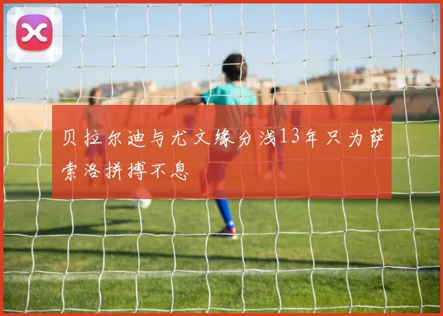 贝拉尔迪与尤文缘分浅13年只为萨索洛拼搏不息