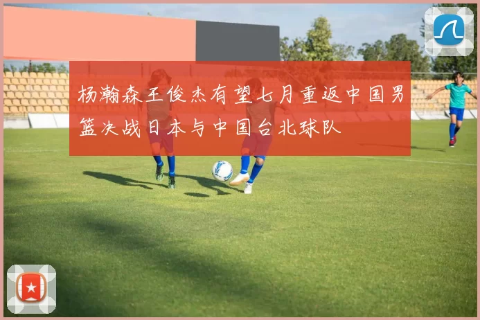 杨瀚森王俊杰有望七月重返中国男篮决战日本与中国台北球队