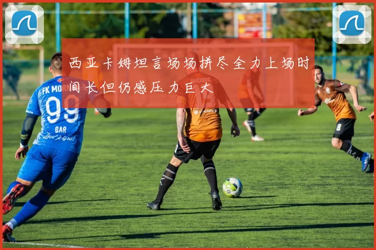 西亚卡姆坦言场场拼尽全力上场时间长但仍感压力巨大