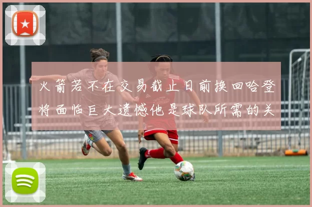 火箭若不在交易截止日前换回哈登将面临巨大遗憾他是球队所需的关键拼图