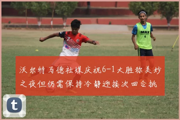 沃尔特马德社媒庆祝6-1大胜称美妙之夜但仍需保持冷静迎接次回合挑战