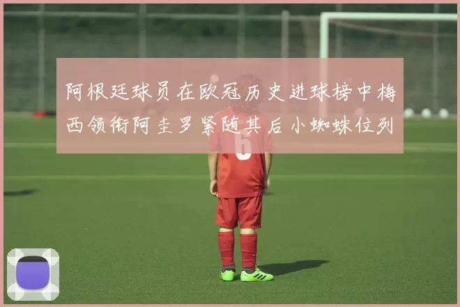 阿根廷球员在欧冠历史进球榜中梅西领衔阿圭罗紧随其后小蜘蛛位列第七