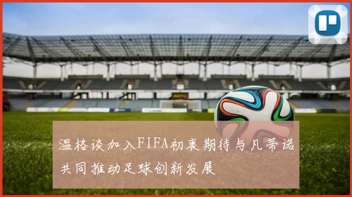温格谈加入FIFA初衷期待与凡蒂诺共同推动足球创新发展