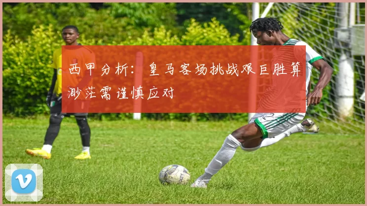 西甲分析：皇马客场挑战艰巨胜算渺茫需谨慎应对