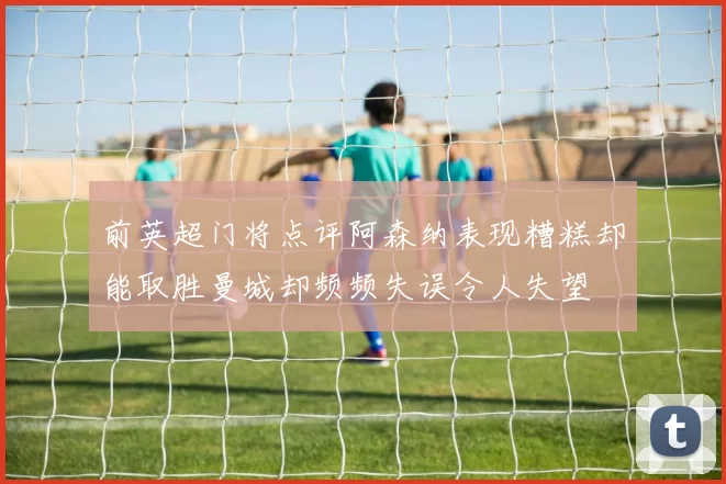 前英超门将点评阿森纳表现糟糕却能取胜曼城却频频失误令人失望