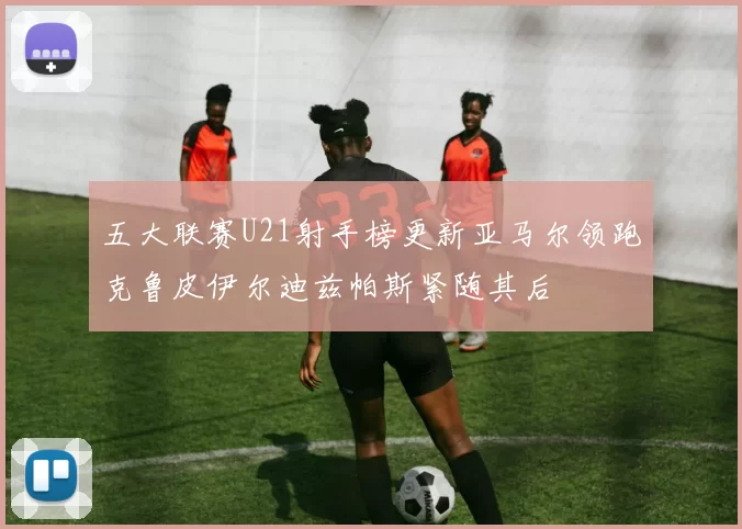五大联赛U21射手榜更新亚马尔领跑克鲁皮伊尔迪兹帕斯紧随其后