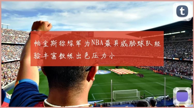 帕金斯称绿军为NBA最具威胁球队经验丰富教练出色压力小