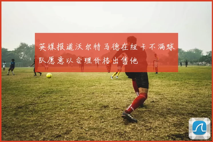 英媒报道沃尔特马德在纽卡不满球队愿意以合理价格出售他