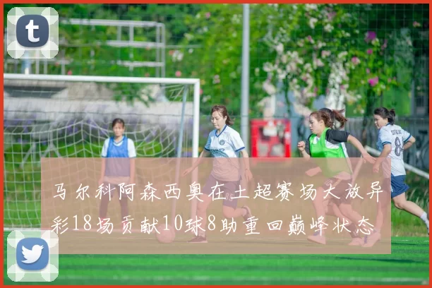 马尔科阿森西奥在土超赛场大放异彩18场贡献10球8助重回巅峰状态