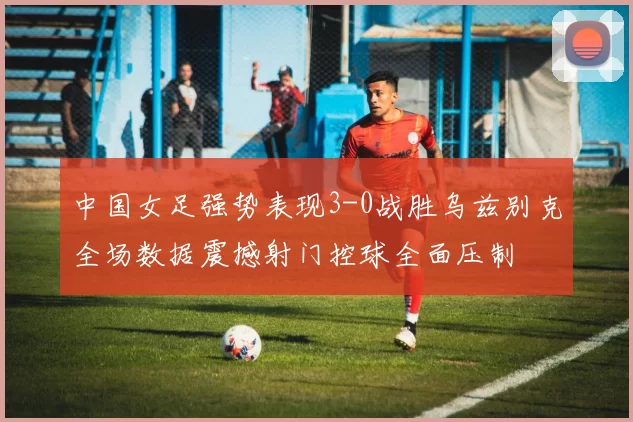 中国女足强势表现3-0战胜乌兹别克全场数据震撼射门控球全面压制