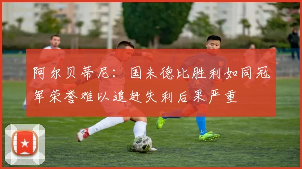 阿尔贝蒂尼：国米德比胜利如同冠军荣誉难以追赶失利后果严重